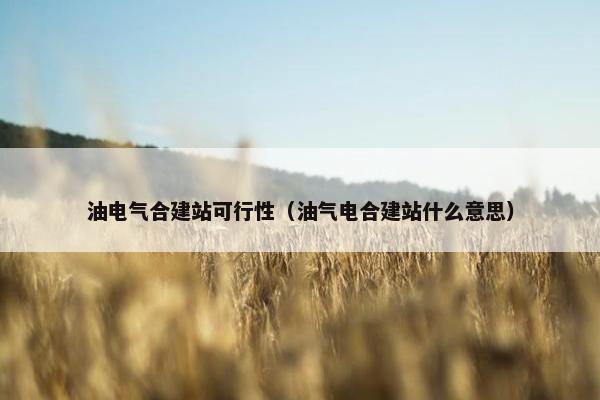 油电气合建站可行性（油气电合建站什么意思）